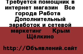 Требуется помощник в интернет-магазин - Все города Работа » Дополнительный заработок и сетевой маркетинг   . Крым,Щёлкино